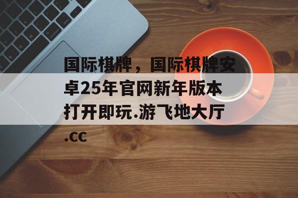 国际棋牌，国际棋牌安卓25年官网新年版本打开即玩.游飞地大厅.cc