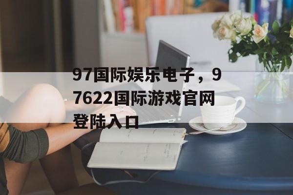 97国际娱乐电子，97622国际游戏官网登陆入口